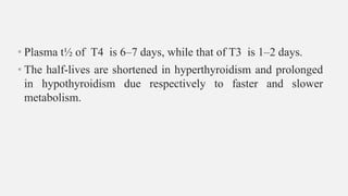 • Plasma t½ of T4 is 6–7 days, while that of T3 is 1–2 days.
• The half-lives are shortened in hyperthyroidism and prolonged
in hypothyroidism due respectively to faster and slower
metabolism.
 