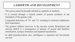 1.GROWTH AND DEVELOPMENT
• The action cannot be broadly labelled as catabolic or anabolic.
• It is exerted through a critical control of protein synthesis in the
translation of the genetic code.
• Congenital deficiency of T4 and T3 resulting in cretinism emphasizes
their importance.
• The greatest sufferer, however, is the nervous system. Retardation and
nervous deficit is a consequence of paucity of axonal and dendritic
ramification, synapse formation and impaired myelination.
• In adult hypothyroidism also, intelligence is impaired and movements
are slow
 