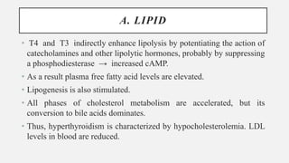A. LIPID
• T4 and T3 indirectly enhance lipolysis by potentiating the action of
catecholamines and other lipolytic hormones, probably by suppressing
a phosphodiesterase → increased cAMP.
• As a result plasma free fatty acid levels are elevated.
• Lipogenesis is also stimulated.
• All phases of cholesterol metabolism are accelerated, but its
conversion to bile acids dominates.
• Thus, hyperthyroidism is characterized by hypocholesterolemia. LDL
levels in blood are reduced.
 
