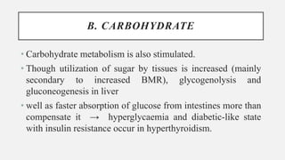 B. CARBOHYDRATE
• Carbohydrate metabolism is also stimulated.
• Though utilization of sugar by tissues is increased (mainly
secondary to increased BMR), glycogenolysis and
gluconeogenesis in liver
• well as faster absorption of glucose from intestines more than
compensate it → hyperglycaemia and diabetic-like state
with insulin resistance occur in hyperthyroidism.
 