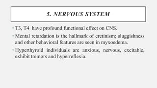 5. NERVOUS SYSTEM
• T3, T4 have profound functional effect on CNS.
• Mental retardation is the hallmark of cretinism; sluggishness
and other behavioral features are seen in myxoedema.
• Hyperthyroid individuals are anxious, nervous, excitable,
exhibit tremors and hyperreflexia.
 