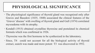 PHYSIOLOGICAL SIGNIFICANCE
• The physiological significance of thyroid gland was recognized only after
Graves and Basedow (1835, 1840) associated the clinical features of the
‘Graves’ disease’ with swelling of thyroid gland and Gull (1874) correlated
myxoedema with its atrophy.
• Kendall (1915) obtained crystalline thyroxine and postulated its chemical
formula which was confirmed in 1926.
• Thyroxine was the first hormone to be synthesized in the laboratory.
• Since, T4 could not account for all the biological activity of thyroid
extract, search was made and more potent T3 was discovered in 1952.
 