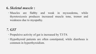 6. Skeletal muscle :
• Muscles are flabby and weak in myxoedema, while
thyrotoxicosis produces increased muscle tone, tremor and
weakness due to myopathy.
7. GIT
• Propulsive activity of gut is increased by T3/T4.
• Hypothyroid patients are often constipated, while diarrhoea is
common in hyperthyroidism.
 