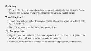 8. Kidney
• T3 and T4 do not cause diuresis in euthyroid individuals, but the rate of urine
flow is often increased when myxoedematous patients are treated with it.
9. Haemopoiesis
• Hypothyroid patients suffer from some degree of anaemia which is restored only
by T4 treatment.
• Thus, T4 appears to be facilitatory to erythropoiesis.
10. Reproduction
• Thyroid has an indirect effect on reproduction. Fertility is impaired in
hypothyroidism and women suffer from oligomenorrhoea.
• Normal thyroid function is required for maintenance of pregnancy and lactation.
 