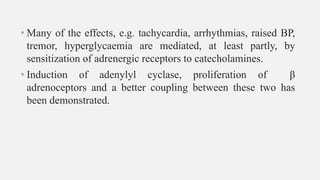 • Many of the effects, e.g. tachycardia, arrhythmias, raised BP,
tremor, hyperglycaemia are mediated, at least partly, by
sensitization of adrenergic receptors to catecholamines.
• Induction of adenylyl cyclase, proliferation of β
adrenoceptors and a better coupling between these two has
been demonstrated.
 