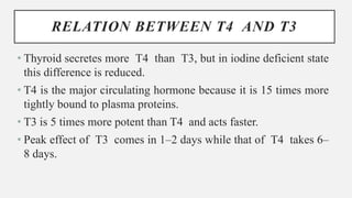 RELATION BETWEEN T4 AND T3
• Thyroid secretes more T4 than T3, but in iodine deficient state
this difference is reduced.
• T4 is the major circulating hormone because it is 15 times more
tightly bound to plasma proteins.
• T3 is 5 times more potent than T4 and acts faster.
• Peak effect of T3 comes in 1–2 days while that of T4 takes 6–
8 days.
 