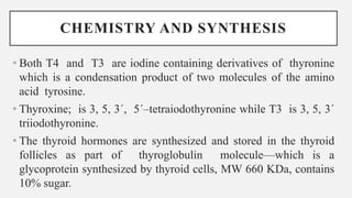 CHEMISTRY AND SYNTHESIS
• Both T4 and T3 are iodine containing derivatives of thyronine
which is a condensation product of two molecules of the amino
acid tyrosine.
• Thyroxine; is 3, 5, 3´, 5´–tetraiodothyronine while T3 is 3, 5, 3´
triiodothyronine.
• The thyroid hormones are synthesized and stored in the thyroid
follicles as part of thyroglobulin molecule—which is a
glycoprotein synthesized by thyroid cells, MW 660 KDa, contains
10% sugar.
 