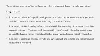 The most important use of thyroid hormone is for replacement therapy in deficiency states:
Cretinism
• It is due to failure of thyroid development or a defect in hormone synthesis (sporadic
cretinism) or due to extreme iodine deficiency (endemic cretinism).
• It is usually detected during infancy or childhood; but screening of neonates is the best
preventive strategy. Treatment with thyroxine (8–12 µg/kg) daily should be started as early
as possible, because mental retardation that has already ensued is only partially reversible.
• Response is dramatic: physical growth and development are restored and further mental
retardation is prevented.
 