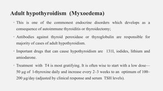 Adult hypothyroidism (Myxoedema)
• This is one of the commonest endocrine disorders which develops as a
consequence of autoimmune thyroiditis or thyroidectomy;
• Antibodies against thyroid peroxidase or thyroglobulin are responsible for
majority of cases of adult hypothyroidism.
• Important drugs that can cause hypothyroidism are 131I, iodides, lithium and
amiodarone.
• Treatment with T4 is most gratifying. It is often wise to start with a low dose—
50 µg of l-thyroxine daily and increase every 2–3 weeks to an optimum of 100–
200 µg/day (adjusted by clinical response and serum TSH levels).
 