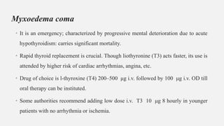 Myxoedema coma
• It is an emergency; characterized by progressive mental deterioration due to acute
hypothyroidism: carries significant mortality.
• Rapid thyroid replacement is crucial. Though liothyronine (T3) acts faster, its use is
attended by higher risk of cardiac arrhythmias, angina, etc.
• Drug of choice is l-thyroxine (T4) 200–500 μg i.v. followed by 100 μg i.v. OD till
oral therapy can be instituted.
• Some authorities recommend adding low dose i.v. T3 10 μg 8 hourly in younger
patients with no arrhythmia or ischemia.
 