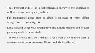 • Thus, treatment with T4 is in fact replacement therapy in this condition as
well, despite no overt hypothyroidism.
• Full maintenance doses must be given. Most cases of recent diffuse
enlargement of thyroid regress.
• Long-standing goiter with degenerative and fibrotic changes and nodular
goiter regress little or not at all.
• Thyroxine therapy may be withdrawn after a year or so in some cases if
adequate iodine intake is ensured. Others need life-long therapy
 