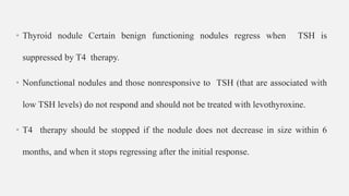 • Thyroid nodule Certain benign functioning nodules regress when TSH is
suppressed by T4 therapy.
• Nonfunctional nodules and those nonresponsive to TSH (that are associated with
low TSH levels) do not respond and should not be treated with levothyroxine.
• T4 therapy should be stopped if the nodule does not decrease in size within 6
months, and when it stops regressing after the initial response.
 