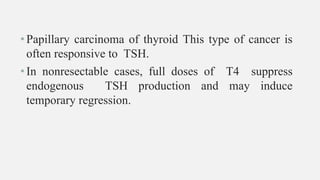 •Papillary carcinoma of thyroid This type of cancer is
often responsive to TSH.
•In nonresectable cases, full doses of T4 suppress
endogenous TSH production and may induce
temporary regression.
 