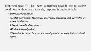 Empirical uses T4 has been sometimes used in the following
conditions without any rationale; response is unpredictable.
• Refractory anaemias.
• Mental depression Menstrual disorders, infertility not corrected by
usual treatment.
• Chronic/non-healing ulcers.
• Obstinate constipation.
• Thyroxine is not to be used for obesity and as a hypocholesterolemic
agent.
 
