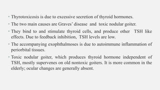 • Thyrotoxicosis is due to excessive secretion of thyroid hormones.
• The two main causes are Graves’ disease and toxic nodular goiter.
• They bind to and stimulate thyroid cells, and produce other TSH like
effects. Due to feedback inhibition, TSH levels are low.
• The accompanying exophthalmoses is due to autoimmune inflammation of
periorbital tissues.
• Toxic nodular goiter, which produces thyroid hormone independent of
TSH, mostly supervenes on old nontoxic goiters. It is more common in the
elderly; ocular changes are generally absent.
 