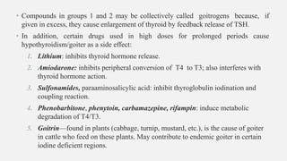 • Compounds in groups 1 and 2 may be collectively called goitrogens because, if
given in excess, they cause enlargement of thyroid by feedback release of TSH.
• In addition, certain drugs used in high doses for prolonged periods cause
hypothyroidism/goiter as a side effect:
1. Lithium: inhibits thyroid hormone release.
2. Amiodarone: inhibits peripheral conversion of T4 to T3; also interferes with
thyroid hormone action.
3. Sulfonamides, paraaminosalicylic acid: inhibit thyroglobulin iodination and
coupling reaction.
4. Phenobarbitone, phenytoin, carbamazepine, rifampin: induce metabolic
degradation of T4/T3.
5. Goitrin—found in plants (cabbage, turnip, mustard, etc.), is the cause of goiter
in cattle who feed on these plants. May contribute to endemic goiter in certain
iodine deficient regions.
 