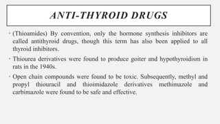 ANTI-THYROID DRUGS
• (Thioamides) By convention, only the hormone synthesis inhibitors are
called antithyroid drugs, though this term has also been applied to all
thyroid inhibitors.
• Thiourea derivatives were found to produce goiter and hypothyroidism in
rats in the 1940s.
• Open chain compounds were found to be toxic. Subsequently, methyl and
propyl thiouracil and thioimidazole derivatives methimazole and
carbimazole were found to be safe and effective.
 