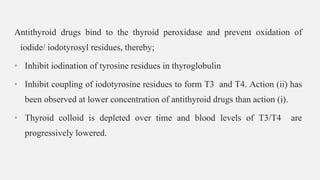 Antithyroid drugs bind to the thyroid peroxidase and prevent oxidation of
iodide/ iodotyrosyl residues, thereby;
• Inhibit iodination of tyrosine residues in thyroglobulin
• Inhibit coupling of iodotyrosine residues to form T3 and T4. Action (ii) has
been observed at lower concentration of antithyroid drugs than action (i).
• Thyroid colloid is depleted over time and blood levels of T3/T4 are
progressively lowered.
 