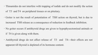 • Thioamides do not interfere with trapping of iodide and do not modify the action
of T3 and T4 on peripheral tissues or on pituitary.
• Goiter is not the result of potentiation of TSH action on thyroid, but is due to
increased TSH release as a consequence of reduction in feedback inhibition.
• No goiter occurs if antithyroid drugs are given to hypophysectomised animals or
if T4 is given along with them.
• Antithyroid drugs do not affect release of T3 and T4—their effects are not
apparent till thyroid is depleted of its hormone content.
 