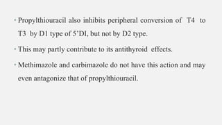 • Propylthiouracil also inhibits peripheral conversion of T4 to
T3 by D1 type of 5’DI, but not by D2 type.
• This may partly contribute to its antithyroid effects.
• Methimazole and carbimazole do not have this action and may
even antagonize that of propylthiouracil.
 