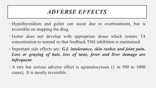 ADVERSE EFFECTS
• Hypothyroidism and goiter can occur due to overtreatment, but is
reversible on stopping the drug.
• Goiter does not develop with appropriate doses which restore T4
concentration to normal so that feedback TSH inhibition is maintained.
• Important side effects are: G.I. intolerance, skin rashes and joint pain.
Loss or graying of hair, loss of taste, fever and liver damage are
infrequent.
• A rare but serious adverse effect is agranulocytosis (1 in 500 to 1000
cases); It is mostly reversible.
 