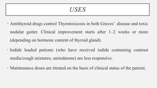 USES
• Antithyroid drugs control Thyrotoxicosis in both Graves’ disease and toxic
nodular goiter. Clinical improvement starts after 1–2 weeks or more
(depending on hormone content of thyroid gland).
• Iodide loaded patients (who have received iodide containing contrast
media/cough mixtures, amiodarone) are less responsive.
• Maintenance doses are titrated on the basis of clinical status of the patient.
 