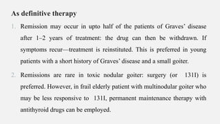 As definitive therapy
1. Remission may occur in upto half of the patients of Graves’ disease
after 1–2 years of treatment: the drug can then be withdrawn. If
symptoms recur—treatment is reinstituted. This is preferred in young
patients with a short history of Graves’ disease and a small goiter.
2. Remissions are rare in toxic nodular goiter: surgery (or 131I) is
preferred. However, in frail elderly patient with multinodular goiter who
may be less responsive to 131I, permanent maintenance therapy with
antithyroid drugs can be employed.
 