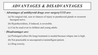 ADVANTAGES & DISADVANTAGES
• Advantages of antithyroid drugs over surgery/131I are:
(a) No surgical risk, scar or chances of injury to parathyroid glands or recurrent
laryngeal nerve.
(b) Hypothyroidism, if induced, is reversible.
(c) Can be used even in children and young adults.
• Disadvantages are:
(a) Prolonged (often life-long) treatment is needed because relapse rate is high.
(b) Not practicable in uncooperative/unintelligent patient.
(c) Drug toxicity.
 