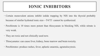 IONIC INHIBITORS
• Certain monovalent anions inhibit iodide trapping by NIS into the thyroid probably
because of similar hydrated ionic size—T4/T3 cannot be synthesized.
• Perchlorate is 10 times more potent than thiocyanate in blocking NIS, while nitrate is
very weak.
• They are toxic and not clinically used now.
• Thiocyanates: can cause liver, kidney, bone marrow and brain toxicity.
• Perchlorates: produce rashes, fever, aplastic anaemia, agranulocytosis.
 