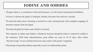IODINE AND IODIDES
• Though iodine is a constituent of thyroid hormones, it is the fastest acting thyroid inhibitor.
• In Grave’s disease the gland, if enlarged, shrinks, becomes firm and less vascular.
• The thyroid status starts returning to normal at a rate commensurate with complete stoppage of
hormone release from the gland.
• The thyroid gland involutes and colloid is restored.
• The response to iodine and iodides is identical, because elemental iodine is reduced to iodide in
the intestines. With daily administration, peak effects are seen in 10–15 days, after which
‘thyroid escape’ occurs and thyrotoxicosis may return with greater vengeance.
• Worsening of hyperthyroidism especially occurs in multinodular goiter.
 