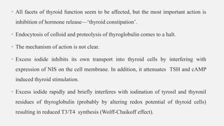 • All facets of thyroid function seem to be affected, but the most important action is
inhibition of hormone release—‘thyroid constipation’.
• Endocytosis of colloid and proteolysis of thyroglobulin comes to a halt.
• The mechanism of action is not clear.
• Excess iodide inhibits its own transport into thyroid cells by interfering with
expression of NIS on the cell membrane. In addition, it attenuates TSH and cAMP
induced thyroid stimulation.
• Excess iodide rapidly and briefly interferes with iodination of tyrosil and thyronil
residues of thyroglobulin (probably by altering redox potential of thyroid cells)
resulting in reduced T3/T4 synthesis (Wolff-Chaikoff effect).
 