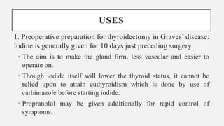 USES
1. Preoperative preparation for thyroidectomy in Graves’ disease:
Iodine is generally given for 10 days just preceding surgery.
• The aim is to make the gland firm, less vascular and easier to
operate on.
• Though iodide itself will lower the thyroid status, it cannot be
relied upon to attain euthyroidism which is done by use of
carbimazole before starting iodide.
• Propranolol may be given additionally for rapid control of
symptoms.
 