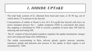 1. IODIDE UPTAKE
• The total body content of I2, obtained from food and water, is 30–50 mg, out of
which about 1/5 is present in the thyroid.
• Concentration of iodide in blood is low (0.2–0.4 µg/dl) but thyroid cells have an
active transport process Na+:: iodide symporter (NIS) to concentrate this anion;
this trapping is stimulated by TSH to exceed a gradient of more than 100 fold by
inducing and activating NIS.
• The I2 content of thyroid gland somehow regulates the uptake mechanism: meagre
store activating and large store inhibiting it.
• The iodide concentrating in Skin, salivary glands, gastric mucosa, intestine,
mammary glands and placenta also possess it, but uptake in these organs is not
stimulated by TSH.
 