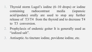 1. Thyroid storm Lugol’s iodine (6–10 drops) or iodine
containing radiocontrast media (iopanoic
acid/ipodate) orally are used to stop any further
release of T3/T4 from the thyroid and to decrease T4
to T3 conversion.
2. Prophylaxis of endemic goiter It is generally used as
“iodized salt”.
3. Antiseptic As tincture iodine, povidone iodine, etc.
 