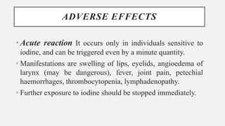 ADVERSE EFFECTS
•Acute reaction It occurs only in individuals sensitive to
iodine, and can be triggered even by a minute quantity.
• Manifestations are swelling of lips, eyelids, angioedema of
larynx (may be dangerous), fever, joint pain, petechial
haemorrhages, thrombocytopenia, lymphadenopathy.
• Further exposure to iodine should be stopped immediately.
 