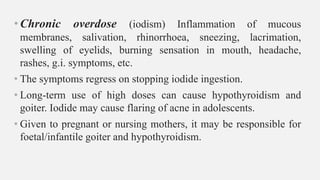 •Chronic overdose (iodism) Inflammation of mucous
membranes, salivation, rhinorrhoea, sneezing, lacrimation,
swelling of eyelids, burning sensation in mouth, headache,
rashes, g.i. symptoms, etc.
• The symptoms regress on stopping iodide ingestion.
• Long-term use of high doses can cause hypothyroidism and
goiter. Iodide may cause flaring of acne in adolescents.
• Given to pregnant or nursing mothers, it may be responsible for
foetal/infantile goiter and hypothyroidism.
 