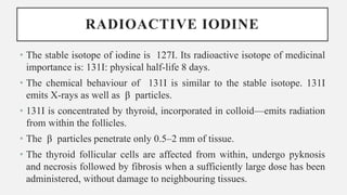RADIOACTIVE IODINE
• The stable isotope of iodine is 127I. Its radioactive isotope of medicinal
importance is: 131I: physical half-life 8 days.
• The chemical behaviour of 131I is similar to the stable isotope. 131I
emits X-rays as well as β particles.
• 131I is concentrated by thyroid, incorporated in colloid—emits radiation
from within the follicles.
• The β particles penetrate only 0.5–2 mm of tissue.
• The thyroid follicular cells are affected from within, undergo pyknosis
and necrosis followed by fibrosis when a sufficiently large dose has been
administered, without damage to neighbouring tissues.
 
