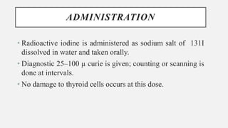ADMINISTRATION
• Radioactive iodine is administered as sodium salt of 131I
dissolved in water and taken orally.
• Diagnostic 25–100 µ curie is given; counting or scanning is
done at intervals.
• No damage to thyroid cells occurs at this dose.
 