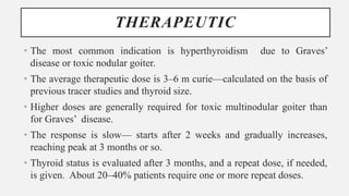 THERAPEUTIC
• The most common indication is hyperthyroidism due to Graves’
disease or toxic nodular goiter.
• The average therapeutic dose is 3–6 m curie—calculated on the basis of
previous tracer studies and thyroid size.
• Higher doses are generally required for toxic multinodular goiter than
for Graves’ disease.
• The response is slow— starts after 2 weeks and gradually increases,
reaching peak at 3 months or so.
• Thyroid status is evaluated after 3 months, and a repeat dose, if needed,
is given. About 20–40% patients require one or more repeat doses.
 
