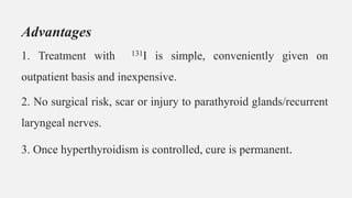 Advantages
1. Treatment with 131I is simple, conveniently given on
outpatient basis and inexpensive.
2. No surgical risk, scar or injury to parathyroid glands/recurrent
laryngeal nerves.
3. Once hyperthyroidism is controlled, cure is permanent.
 