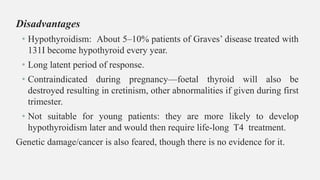 Disadvantages
• Hypothyroidism: About 5–10% patients of Graves’ disease treated with
131I become hypothyroid every year.
• Long latent period of response.
• Contraindicated during pregnancy—foetal thyroid will also be
destroyed resulting in cretinism, other abnormalities if given during first
trimester.
• Not suitable for young patients: they are more likely to develop
hypothyroidism later and would then require life-long T4 treatment.
Genetic damage/cancer is also feared, though there is no evidence for it.
 