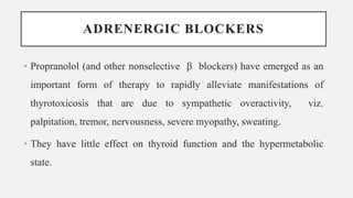 ADRENERGIC BLOCKERS
• Propranolol (and other nonselective β blockers) have emerged as an
important form of therapy to rapidly alleviate manifestations of
thyrotoxicosis that are due to sympathetic overactivity, viz.
palpitation, tremor, nervousness, severe myopathy, sweating.
• They have little effect on thyroid function and the hypermetabolic
state.
 