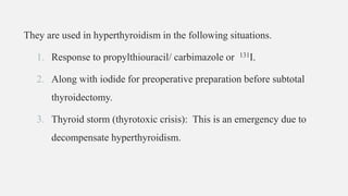 They are used in hyperthyroidism in the following situations.
1. Response to propylthiouracil/ carbimazole or 131I.
2. Along with iodide for preoperative preparation before subtotal
thyroidectomy.
3. Thyroid storm (thyrotoxic crisis): This is an emergency due to
decompensate hyperthyroidism.
 