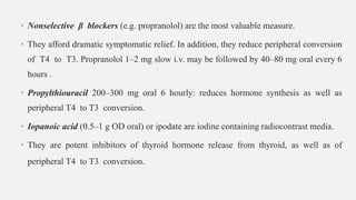 • Nonselective β blockers (e.g. propranolol) are the most valuable measure.
• They afford dramatic symptomatic relief. In addition, they reduce peripheral conversion
of T4 to T3. Propranolol 1–2 mg slow i.v. may be followed by 40–80 mg oral every 6
hours .
• Propylthiouracil 200–300 mg oral 6 hourly: reduces hormone synthesis as well as
peripheral T4 to T3 conversion.
• Iopanoic acid (0.5–1 g OD oral) or ipodate are iodine containing radiocontrast media.
• They are potent inhibitors of thyroid hormone release from thyroid, as well as of
peripheral T4 to T3 conversion.
 
