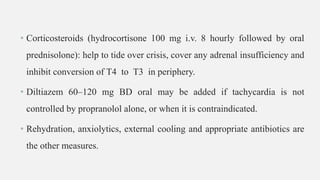 • Corticosteroids (hydrocortisone 100 mg i.v. 8 hourly followed by oral
prednisolone): help to tide over crisis, cover any adrenal insufficiency and
inhibit conversion of T4 to T3 in periphery.
• Diltiazem 60–120 mg BD oral may be added if tachycardia is not
controlled by propranolol alone, or when it is contraindicated.
• Rehydration, anxiolytics, external cooling and appropriate antibiotics are
the other measures.
 