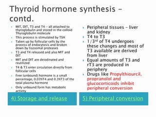  MIT, DIT, T3 and T4 - all attached to 
thyroglobulin and stored in the colloid 
Thyroglobulin molecule 
 This process is stimulated by TSH 
 Taken up by follicular cells by the 
process of endocytosis and broken 
down by lisosomal proteases 
 T3 and T4 released and also MIT and 
DIT 
 MIT and DIT are deiodinated and 
reutilized 
 T4 & T3 enter circulation directly from 
follicular cells 
 Free (unbound) hormone is a small 
percentage, 0.03%T4 and 0.3%T3 of the 
total plasma hormone 
 Only unbound form has metabolic 
activity 
 Peripheral tissues – liver 
and kidney 
 T4 to T3 
 1/3rd of T4 undergoes 
these changes and most of 
T3 available are derived 
from liver 
 Equal amounts of T3 and 
rT3 are produced in 
periphery 
 Drugs like Propylthiourcil, 
propranolol and 
glucocorticoids inhibit 
peripheral conversion 
4) Storage and release 5) Peripheral conversion 
 