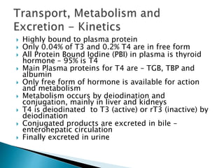  Highly bound to plasma protein 
 Only 0.04% of T3 and 0.2% T4 are in free form 
 All Protein Bound Iodine (PBI) in plasma is thyroid 
hormone – 95% is T4 
 Main Plasma proteins for T4 are – TGB, TBP and 
albumin 
 Only free form of hormone is available for action 
and metabolism 
 Metabolism occurs by deiodination and 
conjugation, mainly in liver and kidneys 
 T4 is deiodinated to T3 (active) or rT3 (inactive) by 
deiodination 
 Conjugated products are excreted in bile – 
enterohepatic circulation 
 Finally excreted in urine 
 