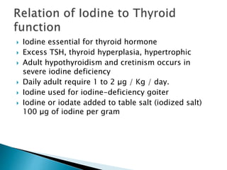  Iodine essential for thyroid hormone 
 Excess TSH, thyroid hyperplasia, hypertrophic 
 Adult hypothyroidism and cretinism occurs in 
severe iodine deficiency 
 Daily adult require 1 to 2 μg / Kg / day. 
 Iodine used for iodine-deficiency goiter 
 Iodine or iodate added to table salt (iodized salt) 
100 μg of iodine per gram 
 