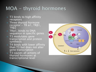  T3 binds to high affinity 
receptors 
 Three thyroid hormone 
receptor:- TR α1, TRβ1, 
TRβ2 
 TRα1, binds to DNA 
sequence in specific genes 
 T3 modulates gene 
transcription and protein 
synthesis 
 T4 binds with lower affinity 
than T3 but does not alter 
gene transcription 
 T3 causes all actions of 
thyroid hormones at 
transcriptional level 
 