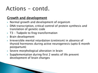 Growth and development 
 Normal growth and development of organism 
 DNA transcription, critical control of protein synthesis and 
translation of genetic code 
 T3 – Tadpole to frog transformation 
 Brain development 
 Irreversible mental retardation (cretinism) in absence of 
thyroid hormones during active neurogenesis (upto 6 month 
postpartum) 
 Severe morphological alteration in brain 
 Supplementation during first 2 weeks of life prevent 
development of brain changes 
 